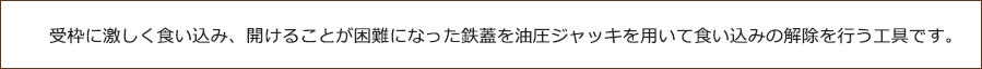 受枠に激しく食い込み、開けることが困難になった鉄蓋を油圧ジャッキを用いて食い込みの解除を行う工具です。