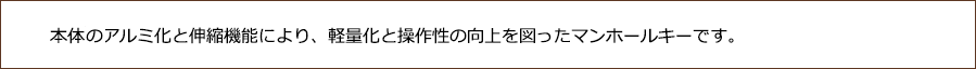 本体とアルミ化と伸縮機能により、軽量化と操作性の向上を図ったマンホールキーです。