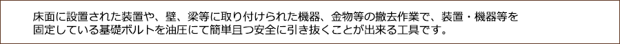 床面に設置された装置や、壁、梁等に取り付けられた機器、金物等の撤去作業で、装置・機器等を固定している基礎ボルトを油圧にて簡単且つ安全に引き抜くことが出来る工具です。